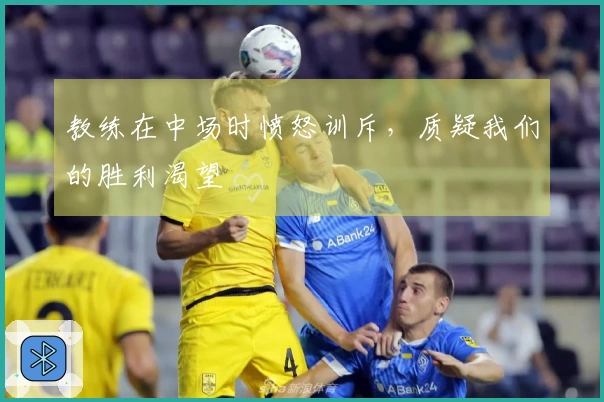 教练在中场时愤怒训斥，质疑我们的胜利渴望