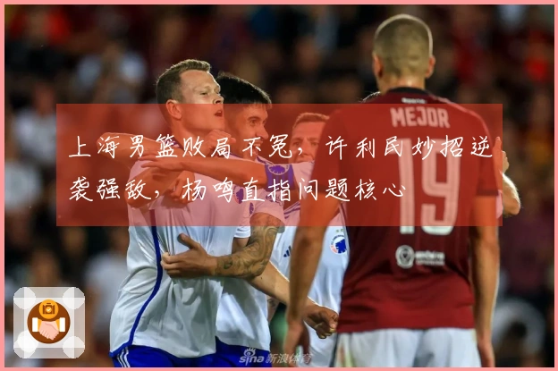 上海男篮败局不冤，许利民妙招逆袭强敌，杨鸣直指问题核心