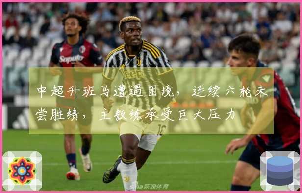 中超升班马遭遇困境，连续六轮未尝胜绩，主教练承受巨大压力