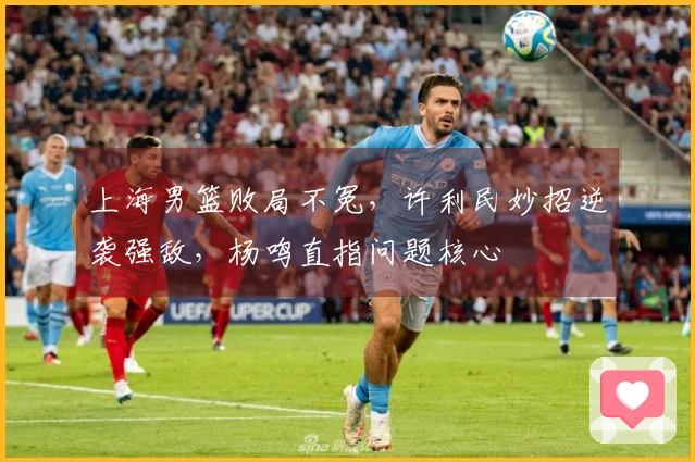 上海男篮败局不冤，许利民妙招逆袭强敌，杨鸣直指问题核心
